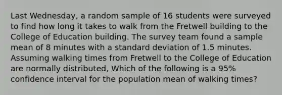 Last Wednesday, a random sample of 16 students were surveyed to find how long it takes to walk from the Fretwell building to the College of Education building. The survey team found a sample mean of 8 minutes with a standard deviation of 1.5 minutes. Assuming walking times from Fretwell to the College of Education are normally distributed, Which of the following is a 95% confidence interval for the population mean of walking times?