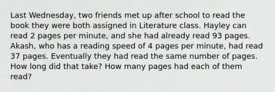 Last Wednesday, two friends met up after school to read the book they were both assigned in Literature class. Hayley can read 2 pages per minute, and she had already read 93 pages. Akash, who has a reading speed of 4 pages per minute, had read 37 pages. Eventually they had read the same number of pages. How long did that take? How many pages had each of them read?