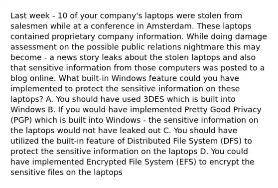 Last week - 10 of your company's laptops were stolen from salesmen while at a conference in Amsterdam. These laptops contained proprietary company information. While doing damage assessment on the possible public relations nightmare this may become - a news story leaks about the stolen laptops and also that sensitive information from those computers was posted to a blog online. What built-in Windows feature could you have implemented to protect the sensitive information on these laptops? A. You should have used 3DES which is built into Windows B. If you would have implemented Pretty Good Privacy (PGP) which is built into Windows - the sensitive information on the laptops would not have leaked out C. You should have utilized the built-in feature of Distributed File System (DFS) to protect the sensitive information on the laptops D. You could have implemented Encrypted File System (EFS) to encrypt the sensitive files on the laptops