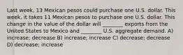 Last week, 13 Mexican pesos could purchase one U.S. dollar. This week, it takes 11 Mexican pesos to purchase one U.S. dollar. This change in the value of the dollar will ________ exports from the United States to Mexico and ________ U.S. aggregate demand. A) increase; decrease B) increase; increase C) decrease; decrease D) decrease; increase