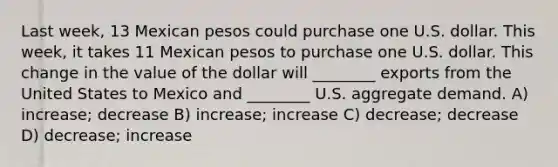 Last week, 13 Mexican pesos could purchase one U.S. dollar. This week, it takes 11 Mexican pesos to purchase one U.S. dollar. This change in the value of the dollar will ________ exports from the United States to Mexico and ________ U.S. aggregate demand. A) increase; decrease B) increase; increase C) decrease; decrease D) decrease; increase