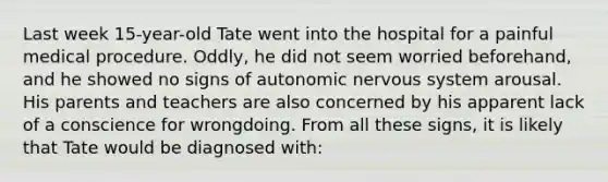 Last week 15-year-old Tate went into the hospital for a painful medical procedure. Oddly, he did not seem worried beforehand, and he showed no signs of autonomic nervous system arousal. His parents and teachers are also concerned by his apparent lack of a conscience for wrongdoing. From all these signs, it is likely that Tate would be diagnosed with: