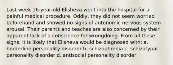 Last week 16-year-old Elisheva went into the hospital for a painful medical procedure. Oddly, they did not seem worried beforehand and showed no signs of autonomic nervous system arousal. Their parents and teaches are also concerned by their apparent lack of a conscience for wrongdoing. From all these signs, it is likely that Elisheva would be diagnosed with: a. borderline personality disorder b. schizophrenia c. schizotypal personality disorder d. antisocial personality disorder