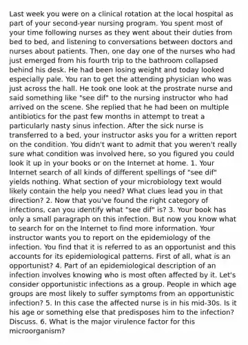 Last week you were on a clinical rotation at the local hospital as part of your second-year nursing program. You spent most of your time following nurses as they went about their duties from bed to bed, and listening to conversations between doctors and nurses about patients. Then, one day one of the nurses who had just emerged from his fourth trip to the bathroom collapsed behind his desk. He had been losing weight and today looked especially pale. You ran to get the attending physician who was just across the hall. He took one look at the prostrate nurse and said something like "see dif" to the nursing instructor who had arrived on the scene. She replied that he had been on multiple antibiotics for the past few months in attempt to treat a particularly nasty sinus infection. After the sick nurse is transferred to a bed, your instructor asks you for a written report on the condition. You didn't want to admit that you weren't really sure what condition was involved here, so you figured you could look it up in your books or on the Internet at home. 1. Your Internet search of all kinds of different spellings of "see dif" yields nothing. What section of your microbiology text would likely contain the help you need? What clues lead you in that direction? 2. Now that you've found the right category of infections, can you identify what "see dif" is? 3. Your book has only a small paragraph on this infection. But now you know what to search for on the Internet to find more information. Your instructor wants you to report on the epidemiology of the infection. You find that it is referred to as an opportunist and this accounts for its epidemiological patterns. First of all, what is an opportunist? 4. Part of an epidemiological description of an infection involves knowing who is most often affected by it. Let's consider opportunistic infections as a group. People in which age groups are most likely to suffer symptoms from an opportunistic infection? 5. In this case the affected nurse is in his mid-30s. Is it his age or something else that predisposes him to the infection? Discuss. 6. What is the major virulence factor for this microorganism?