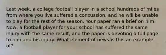 Last week, a college football player in a school hundreds of miles from where you live suffered a concussion, and he will be unable to play for the rest of the season. Your paper ran a brief on him. Now, a football player for your school has suffered the same injury with the same result, and the paper is devoting a full page to him and his injury. What element of news is this an example of?