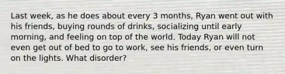 Last week, as he does about every 3 months, Ryan went out with his friends, buying rounds of drinks, socializing until early morning, and feeling on top of the world. Today Ryan will not even get out of bed to go to work, see his friends, or even turn on the lights. What disorder?