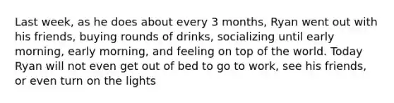 Last week, as he does about every 3 months, Ryan went out with his friends, buying rounds of drinks, socializing until early morning, early morning, and feeling on top of the world. Today Ryan will not even get out of bed to go to work, see his friends, or even turn on the lights