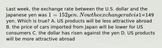 Last week, the exchange rate between the U.S. dollar and the Japanese yen was 1=152 yen. Now the exchange rate is1=149 yen. Which is true? A. US products will be less attractive abroad B. the price of cars imported from Japan will be lower for US consumers C. the dollar has risen against the yen D. US products will be more attractive abroad