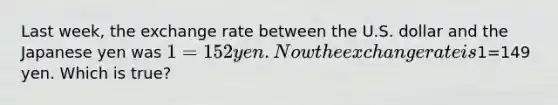Last week, the exchange rate between the U.S. dollar and the Japanese yen was 1=152 yen. Now the exchange rate is1=149 yen. Which is true?