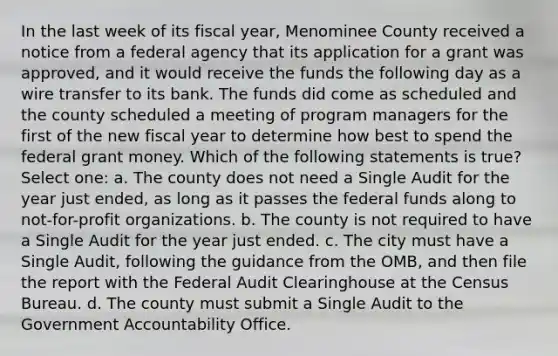 In the last week of its fiscal year, Menominee County received a notice from a federal agency that its application for a grant was approved, and it would receive the funds the following day as a wire transfer to its bank. The funds did come as scheduled and the county scheduled a meeting of program managers for the first of the new fiscal year to determine how best to spend the federal grant money. Which of the following statements is true? Select one: a. The county does not need a Single Audit for the year just ended, as long as it passes the federal funds along to not-for-profit organizations. b. The county is not required to have a Single Audit for the year just ended. c. The city must have a Single Audit, following the guidance from the OMB, and then file the report with the Federal Audit Clearinghouse at the Census Bureau. d. The county must submit a Single Audit to the Government Accountability Office.