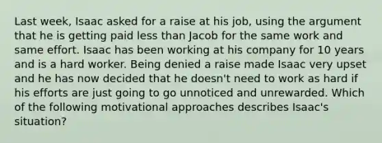 Last​ week, Isaac asked for a raise at his​ job, using the argument that he is getting paid less than Jacob for the same work and same effort. Isaac has been working at his company for 10 years and is a hard worker. Being denied a raise made Isaac very upset and he has now decided that he​ doesn't need to work as hard if his efforts are just going to go unnoticed and unrewarded. Which of the following motivational approaches describes​ Isaac's situation?