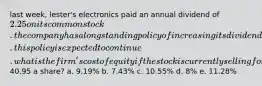 last week, lester's electronics paid an annual dividend of 2.25 on its common stock. the company has a longstanding policy of increasing its dividend by 3.5 percent annually. this policy is expected to continue. what is the firm's cost of equity if the stock is currently selling for40.95 a share? a. 9.19% b. 7.43% c. 10.55% d. 8% e. 11.28%