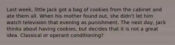 Last week, little Jack got a bag of cookies from the cabinet and ate them all. When his mother found out, she didn't let him watch television that evening as punishment. The next day, Jack thinks about having cookies, but decides that it is not a great idea. Classical or operant conditioning?