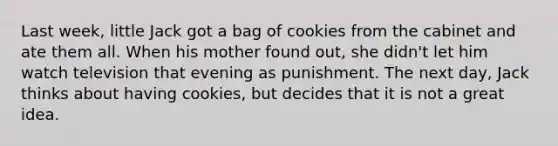 Last week, little Jack got a bag of cookies from the cabinet and ate them all. When his mother found out, she didn't let him watch television that evening as punishment. The next day, Jack thinks about having cookies, but decides that it is not a great idea.