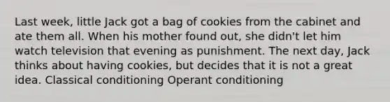 Last week, little Jack got a bag of cookies from the cabinet and ate them all. When his mother found out, she didn't let him watch television that evening as punishment. The next day, Jack thinks about having cookies, but decides that it is not a great idea. Classical conditioning Operant conditioning