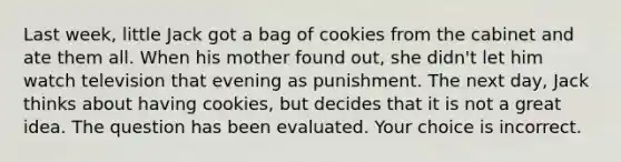 Last week, little Jack got a bag of cookies from the cabinet and ate them all. When his mother found out, she didn't let him watch television that evening as punishment. The next day, Jack thinks about having cookies, but decides that it is not a great idea. The question has been evaluated. Your choice is incorrect.