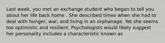 Last week, you met an exchange student who began to tell you about her life back home . She described times when she had to deal with hunger, war, and living in an orphanage. Yet she seems too optimistic and resilient. Psychologists would likely suggest her personality includes a characteristic known as