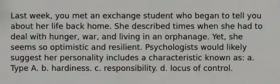 Last week, you met an exchange student who began to tell you about her life back home. She described times when she had to deal with hunger, war, and living in an orphanage. Yet, she seems so optimistic and resilient. Psychologists would likely suggest her personality includes a characteristic known as: a. Type A. b. hardiness. c. responsibility. d. locus of control.