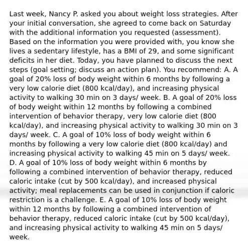 Last week, Nancy P. asked you about weight loss strategies. After your initial conversation, she agreed to come back on Saturday with the additional information you requested (assessment). Based on the information you were provided with, you know she lives a sedentary lifestyle, has a BMI of 29, and some significant deficits in her diet. Today, you have planned to discuss the next steps (goal setting; discuss an action plan). You recommend: A. A goal of 20% loss of body weight within 6 months by following a very low calorie diet (800 kcal/day), and increasing physical activity to walking 30 min on 3 days/ week. B. A goal of 20% loss of body weight within 12 months by following a combined intervention of behavior therapy, very low calorie diet (800 kcal/day), and increasing physical activity to walking 30 min on 3 days/ week. C. A goal of 10% loss of body weight within 6 months by following a very low calorie diet (800 kcal/day) and increasing physical activity to walking 45 min on 5 days/ week. D. A goal of 10% loss of body weight within 6 months by following a combined intervention of behavior therapy, reduced caloric intake (cut by 500 kcal/day), and increased physical activity; meal replacements can be used in conjunction if caloric restriction is a challenge. E. A goal of 10% loss of body weight within 12 months by following a combined intervention of behavior therapy, reduced caloric intake (cut by 500 kcal/day), and increasing physical activity to walking 45 min on 5 days/ week.