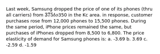 Last week, Samsung dropped the price of one of its phones (thru all carriers) from 375 to350 in the Kc area. in response, customer purchases rose from 12,000 phones to 15,500 phones. During the same period, iPhone prices remained the same, but purchases of iPhones dropped from 8,500 to 6,800. The price elasticity of demand for Samsung phones is: a. -3.69 b. 3.69 c. -2.59 d. -1.59