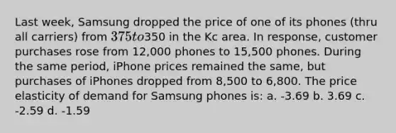 Last week, Samsung dropped the price of one of its phones (thru all carriers) from 375 to350 in the Kc area. In response, customer purchases rose from 12,000 phones to 15,500 phones. During the same period, iPhone prices remained the same, but purchases of iPhones dropped from 8,500 to 6,800. The price elasticity of demand for Samsung phones is: a. -3.69 b. 3.69 c. -2.59 d. -1.59