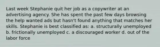 Last week Stephanie quit her job as a copywriter at an advertising agency. She has spent the past few days browsing the help wanted ads but hasn't found anything that matches her skills. Stephanie is best classified as: a. structurally unemployed b. frictionally unemployed c. a discouraged worker d. out of the labor force