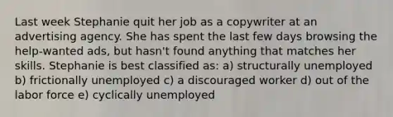 Last week Stephanie quit her job as a copywriter at an advertising agency. She has spent the last few days browsing the help-wanted ads, but hasn't found anything that matches her skills. Stephanie is best classified as: a) structurally unemployed b) frictionally unemployed c) a discouraged worker d) out of the labor force e) cyclically unemployed