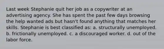 Last week Stephanie quit her job as a copywriter at an advertising agency. She has spent the past few days browsing the help wanted ads but hasn't found anything that matches her skills. Stephanie is best classified as: a. structurally unemployed. b. frictionally unemployed. c. a discouraged worker. d. out of the labor force.