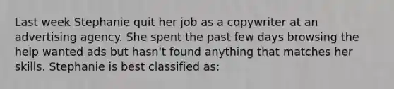 Last week Stephanie quit her job as a copywriter at an advertising agency. She spent the past few days browsing the help wanted ads but hasn't found anything that matches her skills. Stephanie is best classified as: