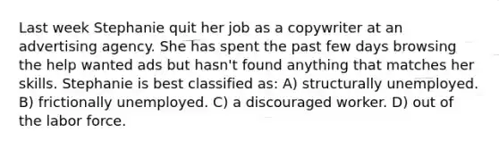 Last week Stephanie quit her job as a copywriter at an advertising agency. She has spent the past few days browsing the help wanted ads but hasn't found anything that matches her skills. Stephanie is best classified as: A) structurally unemployed. B) frictionally unemployed. C) a discouraged worker. D) out of the labor force.