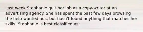 Last week Stephanie quit her job as a copy-writer at an advertising agency. She has spent the past few days browsing the help-wanted ads, but hasn't found anything that matches her skills. Stephanie is best classified as: