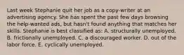 Last week Stephanie quit her job as a copy-writer at an advertising agency. She has spent the past few days browsing the help-wanted ads, but hasn't found anything that matches her skills. Stephanie is best classified as: A. structurally unemployed. B. frictionally unemployed. C. a discouraged worker. D. out of the labor force. E. cyclically unemployed.