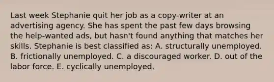 Last week Stephanie quit her job as a copy-writer at an advertising agency. She has spent the past few days browsing the help-wanted ads, but hasn't found anything that matches her skills. Stephanie is best classified as: A. structurally unemployed. B. frictionally unemployed. C. a discouraged worker. D. out of the labor force. E. cyclically unemployed.