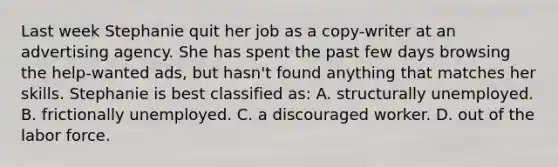 Last week Stephanie quit her job as a copy-writer at an advertising agency. She has spent the past few days browsing the help-wanted ads, but hasn't found anything that matches her skills. Stephanie is best classified as: A. structurally unemployed. B. frictionally unemployed. C. a discouraged worker. D. out of the labor force.