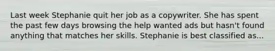 Last week Stephanie quit her job as a copywriter. She has spent the past few days browsing the help wanted ads but hasn't found anything that matches her skills. Stephanie is best classified as...