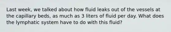 Last week, we talked about how fluid leaks out of the vessels at the capillary beds, as much as 3 liters of fluid per day. What does the lymphatic system have to do with this fluid?