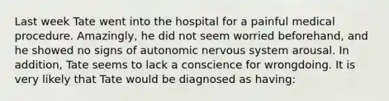 Last week Tate went into the hospital for a painful medical procedure. Amazingly, he did not seem worried beforehand, and he showed no signs of autonomic nervous system arousal. In addition, Tate seems to lack a conscience for wrongdoing. It is very likely that Tate would be diagnosed as having: