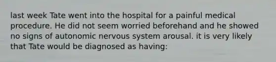 last week Tate went into the hospital for a painful medical procedure. He did not seem worried beforehand and he showed no signs of autonomic nervous system arousal. it is very likely that Tate would be diagnosed as having: