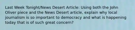 Last Week Tonight/News Desert Article: Using both the John Oliver piece and the News Desert article, explain why local journalism is so important to democracy and what is happening today that is of such great concern?