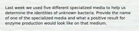 Last week we used five different specialized media to help us determine the identities of unknown bacteria. Provide the name of one of the specialized media and what a positive result for enzyme production would look like on that medium.