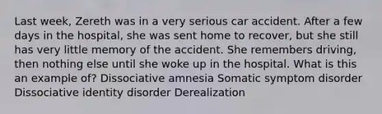 Last week, Zereth was in a very serious car accident. After a few days in the hospital, she was sent home to recover, but she still has very little memory of the accident. She remembers driving, then nothing else until she woke up in the hospital. What is this an example of? Dissociative amnesia Somatic symptom disorder Dissociative identity disorder Derealization