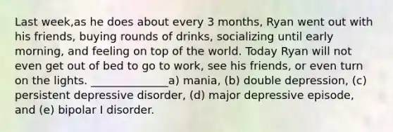 Last week,as he does about every 3 months, Ryan went out with his friends, buying rounds of drinks, socializing until early morning, and feeling on top of the world. Today Ryan will not even get out of bed to go to work, see his friends, or even turn on the lights. ______________a) mania, (b) double depression, (c) persistent depressive disorder, (d) major depressive episode, and (e) bipolar I disorder.