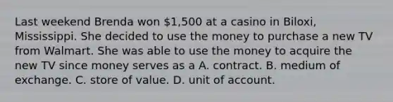 Last weekend Brenda won 1,500 at a casino in Biloxi, Mississippi. She decided to use the money to purchase a new TV from Walmart. She was able to use the money to acquire the new TV since money serves as a A. contract. B. medium of exchange. C. store of value. D. unit of account.