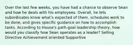 Over the last few weeks, you have had a chance to observe Sean and how he deals with his employees. Overall, he lets subordinates know what's expected of them, schedules work to be done, and gives specific guidance on how to accomplish tasks. According to House's path-goal leadership theory, how would you classify how Sean operates as a leader? Selling Directive Achievement oriented Supportive