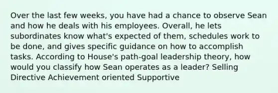 Over the last few weeks, you have had a chance to observe Sean and how he deals with his employees. Overall, he lets subordinates know what's expected of them, schedules work to be done, and gives specific guidance on how to accomplish tasks. According to House's path-goal leadership theory, how would you classify how Sean operates as a leader? Selling Directive Achievement oriented Supportive