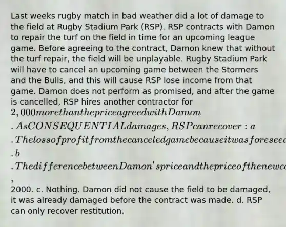 Last weeks rugby match in bad weather did a lot of damage to the field at Rugby Stadium Park (RSP). RSP contracts with Damon to repair the turf on the field in time for an upcoming league game. Before agreeing to the contract, Damon knew that without the turf repair, the field will be unplayable. Rugby Stadium Park will have to cancel an upcoming game between the Stormers and the Bulls, and this will cause RSP lose income from that game. Damon does not perform as promised, and after the game is cancelled, RSP hires another contractor for 2,000 more than the price agreed with Damon. As CONSEQUENTIAL damages, RSP can recover: a. The loss of profit from the canceled game because it was foreseeable to Damon that his breach would cause the game to be cancelled. b. The difference between Damon's price and the price of the new contractor,2000. c. Nothing. Damon did not cause the field to be damaged, it was already damaged before the contract was made. d. RSP can only recover restitution.