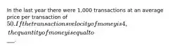 In the last year there were 1,000 transactions at an average price per transaction of 50. If the transactions velocity of money is 4, the quantity of money is equal to___.