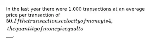 In the last year there were 1,000 transactions at an average price per transaction of 50. If the transactions velocity of money is 4, the quantity of money is equal to___.