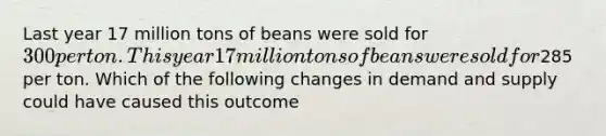 Last year 17 million tons of beans were sold for 300 per ton. This year 17 million tons of beans were sold for285 per ton. Which of the following changes in demand and supply could have caused this outcome