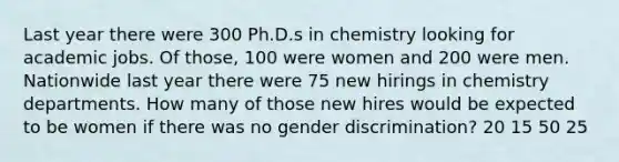 Last year there were 300 Ph.D.s in chemistry looking for academic jobs. Of those, 100 were women and 200 were men. Nationwide last year there were 75 new hirings in chemistry departments. How many of those new hires would be expected to be women if there was no gender discrimination? 20 15 50 25